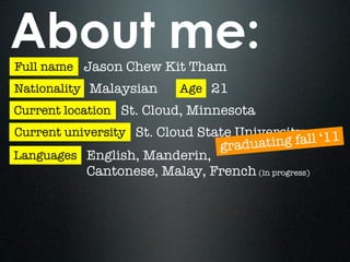 About me:
Full name Jason Chew Kit Tham
Nationality Malaysian     Age 21
Current location St. Cloud, Minnesota
Current university St. Cloud State University
                                 graduatin g fall ‘11
Languages English, Manderin,
           Cantonese, Malay, French (in progress)
 