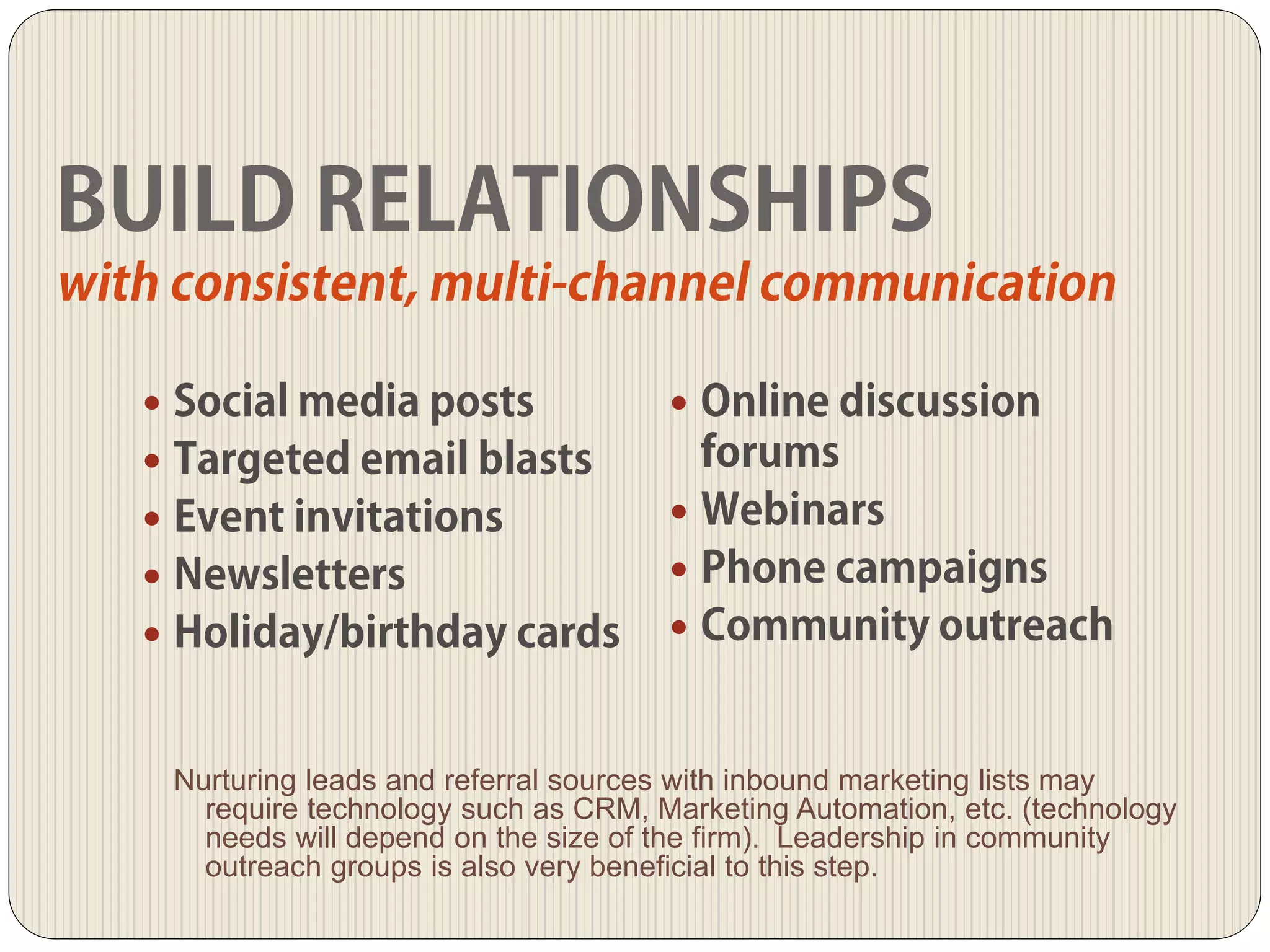 
Nurturing leads and referral sources with inbound marketing lists may
require technology such as CRM, Marketing Automation, etc. (technology
needs will depend on the size of the firm). Leadership in community
outreach groups is also very beneficial to this step.