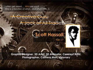 I often get asked…  Who are you? Who is a function of what.. and what I am.. is A Creative Guru A Jack of All Trades Scott Hassall Age: 27 Graphic Designer, 3D Artist, 3D Animator, Concept Artist, Photographer, Camera Man, Visionary 