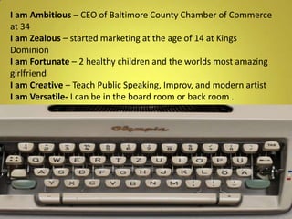 Iam Ambitious – CEO of Baltimore County Chamber of Commerce at 34I am Zealous – started marketing at the age of 14 at Kings DominionI am Fortunate – 2 healthy children and the worlds most amazing girlfriendI am Creative – Teach Public Speaking, Improv, and modern artistI am Versatile- I can be in the board room or back room .