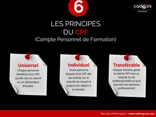 Pour plus d’informations : www.cadesisgroup.com
LES PRINCIPES
DU CPF
(Compte Personnel de Formation)
Universel
Chaque personne
bénéficie d’un CPF,
qu’elle soit un salarié
ou un demandeur
d’emploi.
Transférable
Chaque titulaire garde
le même CPF tout au
long de sa vie
professionnelle et quel
que soit son parcours
professionnel;
Individuel
Toute personne
dispose d’un CPF dès
son entrée sur le
marché du travail et
jusqu’à son départ à
la retraite.
6
 