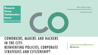 COWORKERS, MAKERS AND HACKERS
IN THE CITY:
REINVENTING POLICIES, CORPORATE
STRATEGIES AND CITIZENSHIP?
collaborativespaces@gmail.com
@collspaces
RGCS	White	Paper
Omega	Version
 