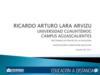 RICARDO ARTURO LARA ARVIZUUNIVERSIDAD CUAUHTÉMOCCAMPUS AGUASCALIENTES DOCTORADO EN CIENCIAS DE LA EDUCACIÓN INVESTIGACIÓN E INNOVACIÓN EDUCATIVA Octubre 09, 2011 
