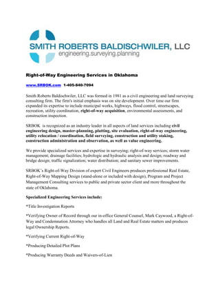 Right-of-Way Engineering Services in Oklahoma<br />www.SRBOK.com  1-405-840-7094<br />Smith Roberts Baldischwiler, LLC was formed in 1981 as a civil engineering and land surveying consulting firm. The firm's initial emphasis was on site development. Over time our firm expanded its expertise to include municipal works, highways, flood control, streetscapes, recreation, utility coordination, right-of-way acquisition, environmental assessments, and construction inspection. <br />SRBOK  is recognized as an industry leader in all aspects of land services including civil engineering design, master-planning, platting, site evaluation, right-of-way engineering, utility relocation / coordination, field surveying, construction and utility staking, construction administration and observation, as well as value engineering. <br />We provide specialized services and expertise in surveying; right-of-way services; storm water management; drainage facilities; hydrologic and hydraulic analysis and design; roadway and bridge design; traffic signalization; water distribution; and sanitary sewer improvements.<br />SRBOK’s Right-of-Way Division of expert Civil Engineers produces professional Real Estate, Right-of-Way Mapping Design (stand-alone or included with design), Program and Project Management Consulting services to public and private sector client and more throughout the state of Oklahoma.<br />Specialized Engineering Services include: <br />*Title Investigation Reports<br />*Verifying Owner of Record through our in-office General Counsel, Mark Caywood, a Right-of-Way and Condemnation Attorney who handles all Land and Real Estate matters and produces legal Ownership Reports.<br />*Verifying Current Right-of-Way<br />*Producing Detailed Plot Plans<br />*Producing Warranty Deeds and Waivers-of-Lien<br />*Acquisition Services<br />       *Zoning Due Diligence and Analysis through www.PZR.com (sister company)<br />       *Nationwide ALTA Land Title Survey Coordination through www.Smith-Roberts.com (sister    company)<br />*Misery and Closure Reports<br />*Legal Descriptions <br />*Right of Way Engineering, Mapping and GIS Services<br />*Property and Asset Management<br />*Title Research and Examination<br />*Right-of-Way and Real Property Acquisition<br />*Appraisal, Appraisal Review and Market Data Studies<br /> <br />