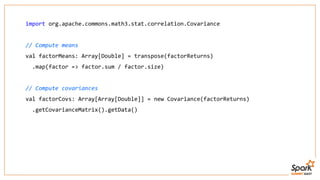 import org.apache.commons.math3.stat.correlation.Covariance
// Compute means
val factorMeans: Array[Double] = transpose(factorReturns)
.map(factor => factor.sum / factor.size)
// Compute covariances
val factorCovs: Array[Array[Double]] = new Covariance(factorReturns)
.getCovarianceMatrix().getData()
 