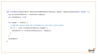 def trialReturn(factorDist: MultivariateNormalDistribution, models: Seq[Array[Double]]): Double = {
val trialFactorReturns = factorDist.sample()
var totalReturn = 0.0
for (model <- models) {
// Add the returns from the instrument to the total trial return
for (i <- until trialFactorsReturns.length) {
totalReturn += trialFactorReturns(i) * model(i)
}
}
totalReturn
}
 