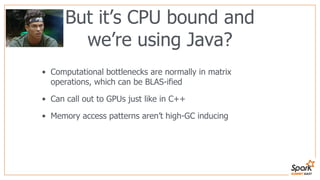 But it’s CPU bound and
we’re using Java?
• Computational bottlenecks are normally in matrix
operations, which can be BLAS-ified
• Can call out to GPUs just like in C++
• Memory access patterns aren’t high-GC inducing
 
