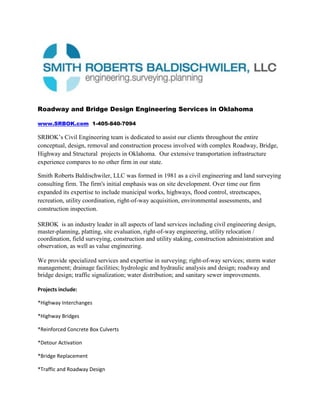 Roadway and Bridge Design Engineering Services in Oklahoma<br />www.SRBOK.com  1-405-840-7094<br />SRBOK’s Civil Engineering team is dedicated to assist our clients throughout the entire conceptual, design, removal and construction process involved with complex Roadway, Bridge, Highway and Structural  projects in Oklahoma.  Our extensive transportation infrastructure experience compares to no other firm in our state. <br /> Smith Roberts Baldischwiler, LLC was formed in 1981 as a civil engineering and land surveying consulting firm. The firm's initial emphasis was on site development. Over time our firm expanded its expertise to include municipal works, highways, flood control, streetscapes, recreation, utility coordination, right-of-way acquisition, environmental assessments, and construction inspection. <br />SRBOK  is an industry leader in all aspects of land services including civil engineering design, master-planning, platting, site evaluation, right-of-way engineering, utility relocation / coordination, field surveying, construction and utility staking, construction administration and observation, as well as value engineering. <br />We provide specialized services and expertise in surveying; right-of-way services; storm water management; drainage facilities; hydrologic and hydraulic analysis and design; roadway and bridge design; traffic signalization; water distribution; and sanitary sewer improvements.<br />Projects include:<br />*Highway Interchanges<br />*Highway Bridges<br />*Reinforced Concrete Box Culverts<br />*Detour Activation<br />*Bridge Replacement<br />*Traffic and Roadway Design<br />Specialized Engineering Services include:<br />*New Bridge Design<br />*Bridge Rehabilitation Design<br />*Bridge  Replacement Design<br />*Dismantle Design<br />*Bridge Inspection<br />*Foundation and Construction<br />*Design of Highway Improvements<br />*Hydrology and Hydraulics<br />*Scour Analysis<br />*Security<br />*Load Rating and Analysis<br />*Maintenance and Protection of Traffic<br />*Stormwater Management<br />*Retaining Wall and Noise Barrier Design<br /> <br /> <br />