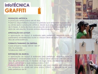 PRODUÇÃO ARTÍSTICA:
APROVAÇÃO DO LAYOUT:
EXPOSIÇÃO DA MARCA:
A produção artística leva até 45 dias.
Podemos disponibilizar a equipe no período que antecede a produção
ou ainda após a produção artística, desde que não ultrapasse o período
de 3 meses. A data de inicio da produção será contabilizada junto a
data de veiculação, ficando ambas disponíveis por 90 dias.
A aprovação do layout é realizada pela prefeitura, seguimos todo os
parâmetros estabelecidos na lei e o layout deve ser aprovado em até 60
dias de antecedência.
A aprovação do layout é realizada pela prefeitura, seguimos todo os
parâmetros estabelecidos na lei e o layout deve ser aprovado em até 60
dias de antecedência. A medida do logo deve corresponder a 5% do
layout _ por empena que corresponde a 7,5m².
Podemos trabalhar de duas maneiras: usar essa medida em cada uma
das empenas ou ainda em uma única (120m²), a aprovação se dará
pela prefeitura de SP.
FORMATO/TAMANHO DA EMPENA:
Cada empena mede 10X15= 150 m²
São 16 unidades
Totalizando 2400 m²
 