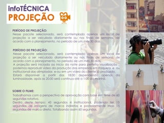 PERÍODO DE PROJEÇÃO:
SOBRE O FILME:
Nesse pacote selecionado, será contemplado apenas um local de
projeção a ser veiculado diariamente ou nos finais de semana, de
acordo com o planejamento, no período de um mês 30 dias.
Trabalhamos com a perspectiva de aprovação com base em filme de 60
segundos rotativo.
Dentro deste tempo; 45 segundos é institucional, podendo ter 15
segundos de imagens de marca indiretas e posteriormente mais 15
segundos de marca direta. Totalizando assim 60 segundos.
PERÍODO DE PROJEÇÃO:
Nesse pacote selecionado, será contemplado apenas um local de
projeção a ser veiculado diariamente ou nos finais de semana, de
acordo com o planejamento, no período de um mês 30 dias.
A projeção será iniciada ao inicio da noite para perfeita visualização _
podemos reproduzir vídeo da produção das empenas em Itaquera e ou
institucional das olimpíadas e-ou em um vídeo do cliente já produzido.
Estará disponível a partir das 18:00 dependendo apenas da
luminosidade, após as 20:00 será continua até a 1:00 da manhã.
 