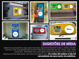 Sabemos que durante a execução das obras (aproximadamente1mês) os artistas estarão
em foco, terá uma grande procura da mídia para entrevistas em TVs, jornais, sites, redes
sociais etc. Pensando nisso, para gerar mídia espontânea, nada melhor que
desenvolvermos aplicações da marca em alguns ítens.
 