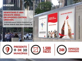 NEWSSTAND
NEWSSTAND É UMA
EFICIENTE MÍDIA
EM GRANDES CENTROS
URBANOS.
A ASR Mídia possui roteiros disponíveis em:
São Paulo, Grande SP, Litoral, Interior e Fortaleza - CE
IMAGEMMERAMENTEILUSTRATIVA
PRESENTE
+DE 30
MUNICÍPIOS
 