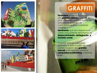 que tem despontado
como uma potente ferramenta de
GRAFFITI
O graffiti está em crescente
ascensão e está a cada vez mais
caindo no gosto das
, estampando produtos,
, editoriais
e etc.
presente na maioria
das , o graffiti é
uma expressão artística dentro da
arte contemporânea de
características essencialmente
urbanas.
 