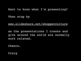 Want to know what I’m presenting?

Then stop by

www.slideshare.net/shopperculture

as the presentations I create and
give around the world are normally
work related.

Cheers.

Craig
 