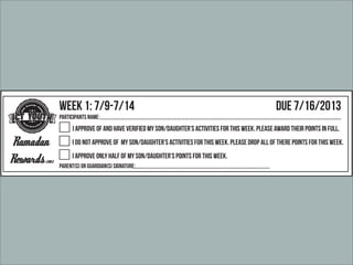 Faith
-Community - Int
egrity
M
uslim Youth of Tucs
on
Parents Point Release Form
Ramadan Rewards 2013
Faith
-Community - Int
egrity
M
uslim Youth of Tucs
on
Ramadan
Rewards 2013
Week 1: 7/9-7/14 Due 7/16/2013
Participants Name:
Parent{s} or Guardian{s} Signature:
I approve of and have verified my son/daughter’s activities for this week. Please award their points in full.
I do not approve of my son/daughter’s activities for this week. Please drop all of there points for this week.
I approve only half of my son/daughter’s points for this week.
Faith
-Community - Int
egrity
M
uslim Youth of Tucs
on
Ramadan
Rewards 2013
Week 2: 7/15-7/21 Due 7/23/2013
Participants Name:
Parent{s} or Guardian{s} Signature:
I approve of and have verified my son/daughter’s activities for this week. Please award their points in full.
I do not approve of my son/daughter’s activities for this week. Please drop all of there points for this week.
I approve only half of my son/daughter’s points for this week.
 