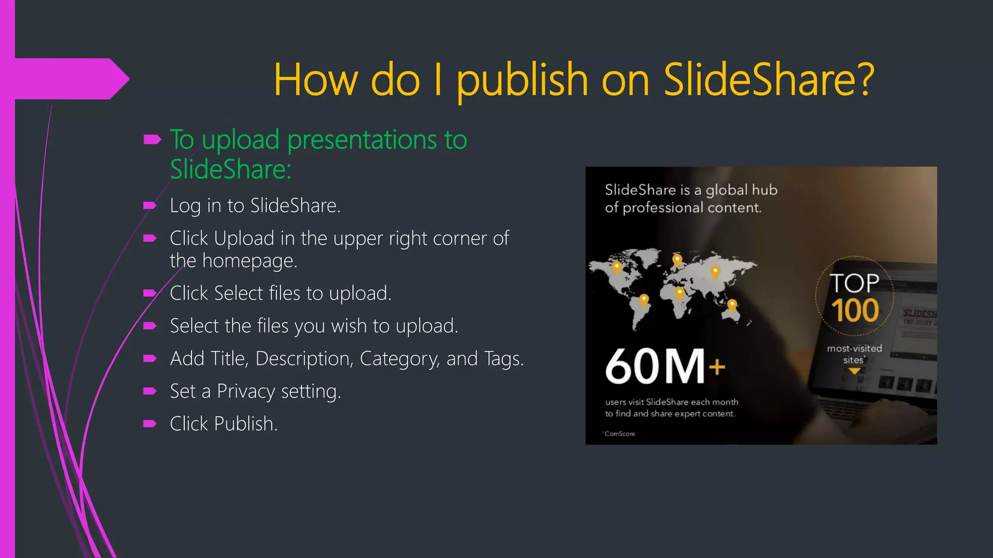 How do I publish on SlideShare?
 To upload presentations to
SlideShare:
 Log in to SlideShare.
 Click Upload in the upper right corner of
the homepage.
 Click Select files to upload.
 Select the files you wish to upload.
 Add Title, Description, Category, and Tags.
 Set a Privacy setting.
 Click Publish.
 