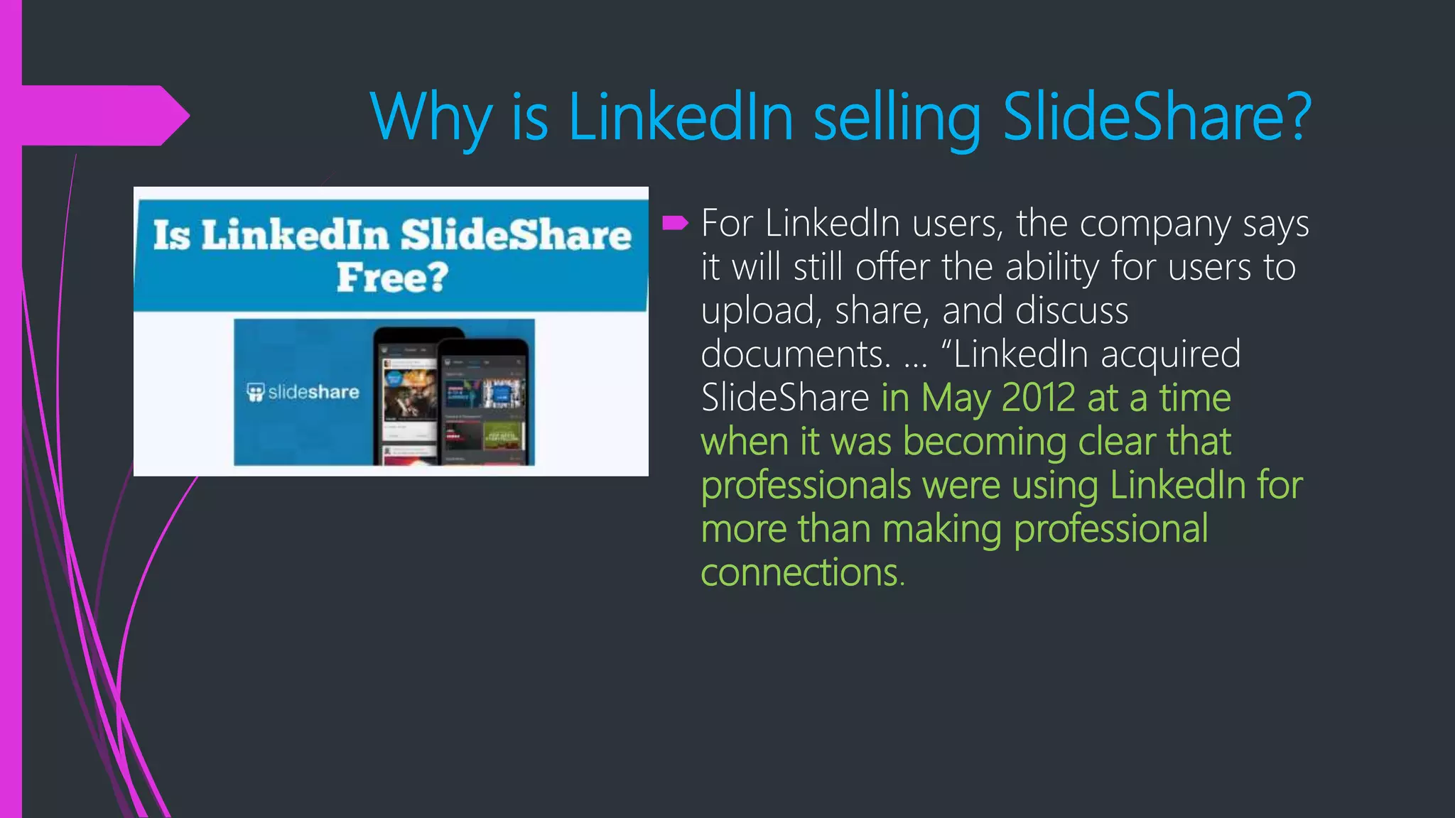 Why is LinkedIn selling SlideShare?
 For LinkedIn users, the company says
it will still offer the ability for users to
upload, share, and discuss
documents. ... “LinkedIn acquired
SlideShare in May 2012 at a time
when it was becoming clear that
professionals were using LinkedIn for
more than making professional
connections.
 