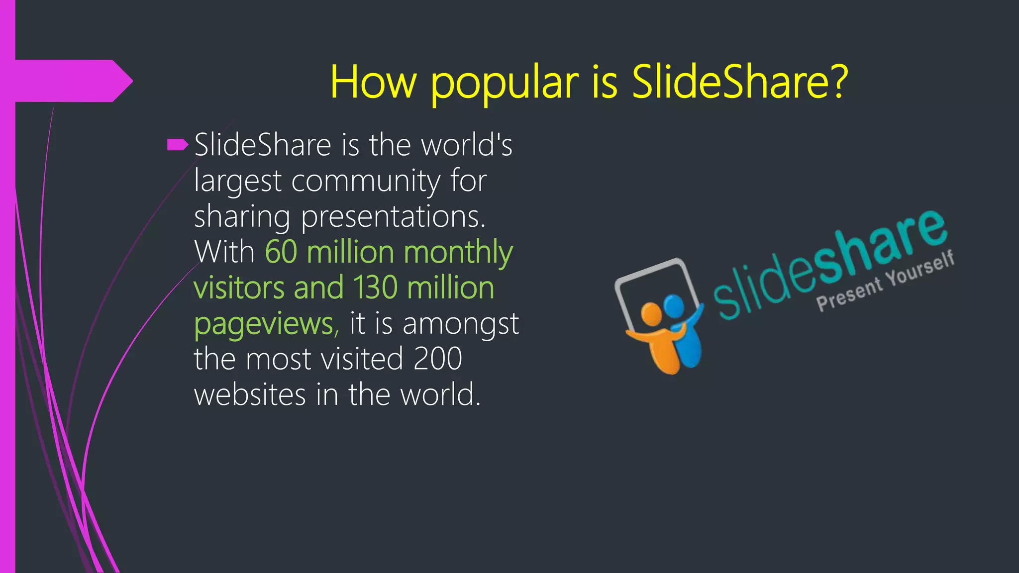 How popular is SlideShare?
SlideShare is the world's
largest community for
sharing presentations.
With 60 million monthly
visitors and 130 million
pageviews, it is amongst
the most visited 200
websites in the world.
 
