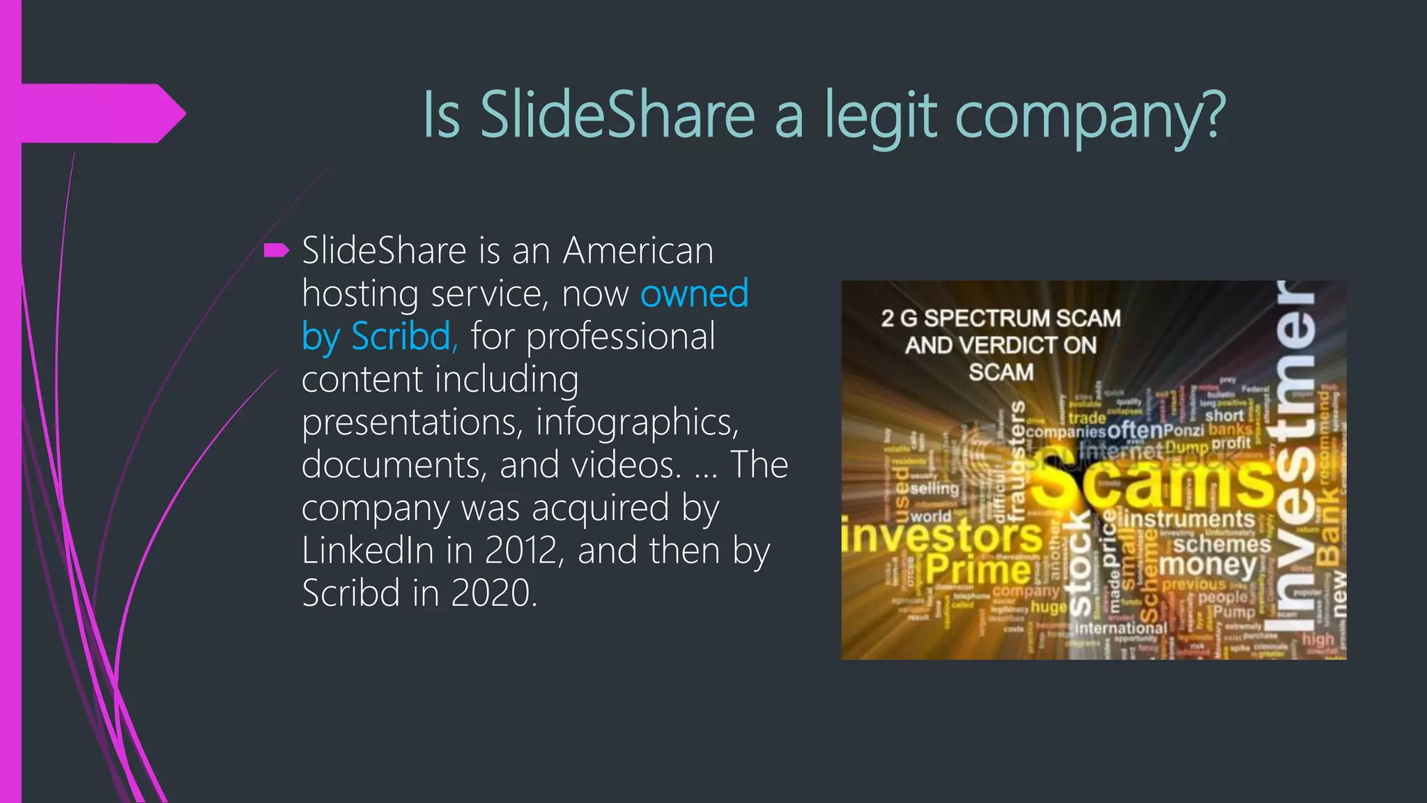 Is SlideShare a legit company?
 SlideShare is an American
hosting service, now owned
by Scribd, for professional
content including
presentations, infographics,
documents, and videos. ... The
company was acquired by
LinkedIn in 2012, and then by
Scribd in 2020.
 