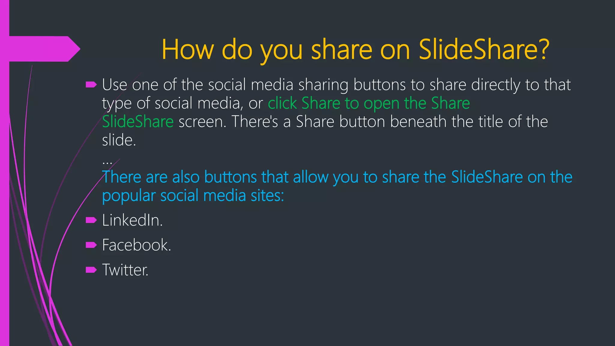 How do you share on SlideShare?
 Use one of the social media sharing buttons to share directly to that
type of social media, or click Share to open the Share
SlideShare screen. There's a Share button beneath the title of the
slide.
...
There are also buttons that allow you to share the SlideShare on the
popular social media sites:
 LinkedIn.
 Facebook.
 Twitter.
 