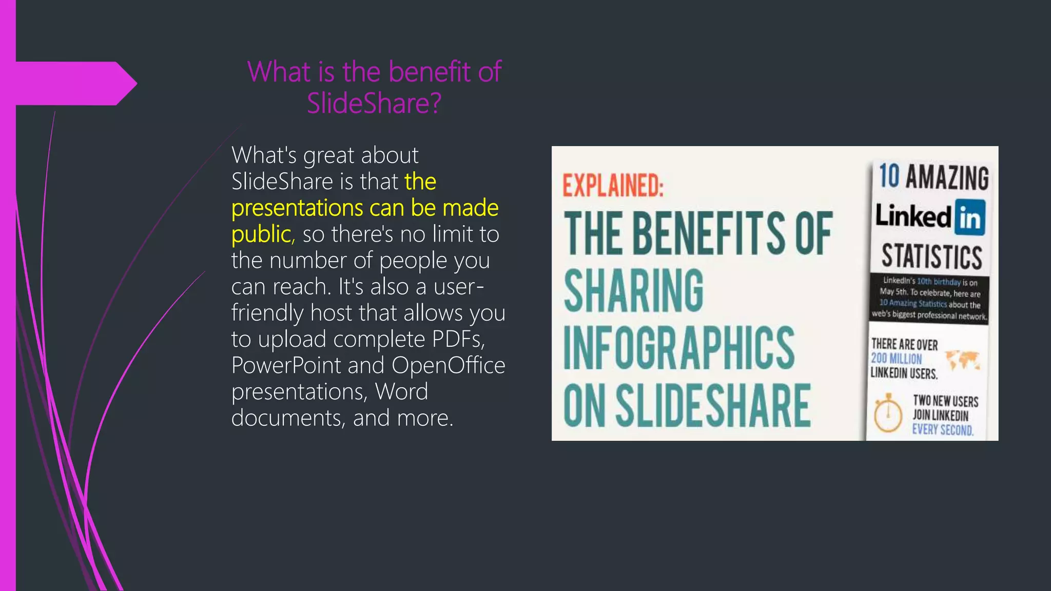What is the benefit of
SlideShare?
What's great about
SlideShare is that the
presentations can be made
public, so there's no limit to
the number of people you
can reach. It's also a user-
friendly host that allows you
to upload complete PDFs,
PowerPoint and OpenOffice
presentations, Word
documents, and more.
 