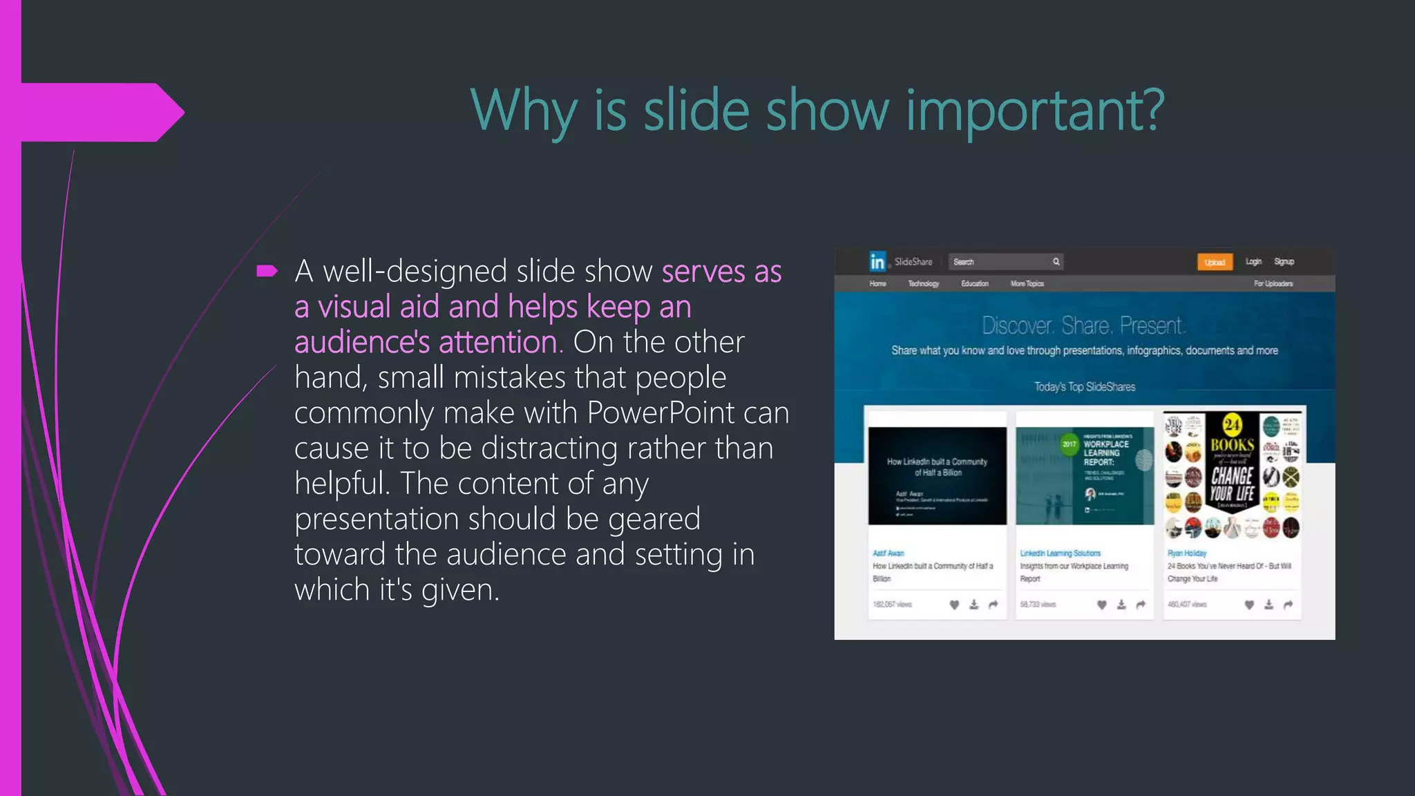 Why is slide show important?
 A well-designed slide show serves as
a visual aid and helps keep an
audience's attention. On the other
hand, small mistakes that people
commonly make with PowerPoint can
cause it to be distracting rather than
helpful. The content of any
presentation should be geared
toward the audience and setting in
which it's given.
 
