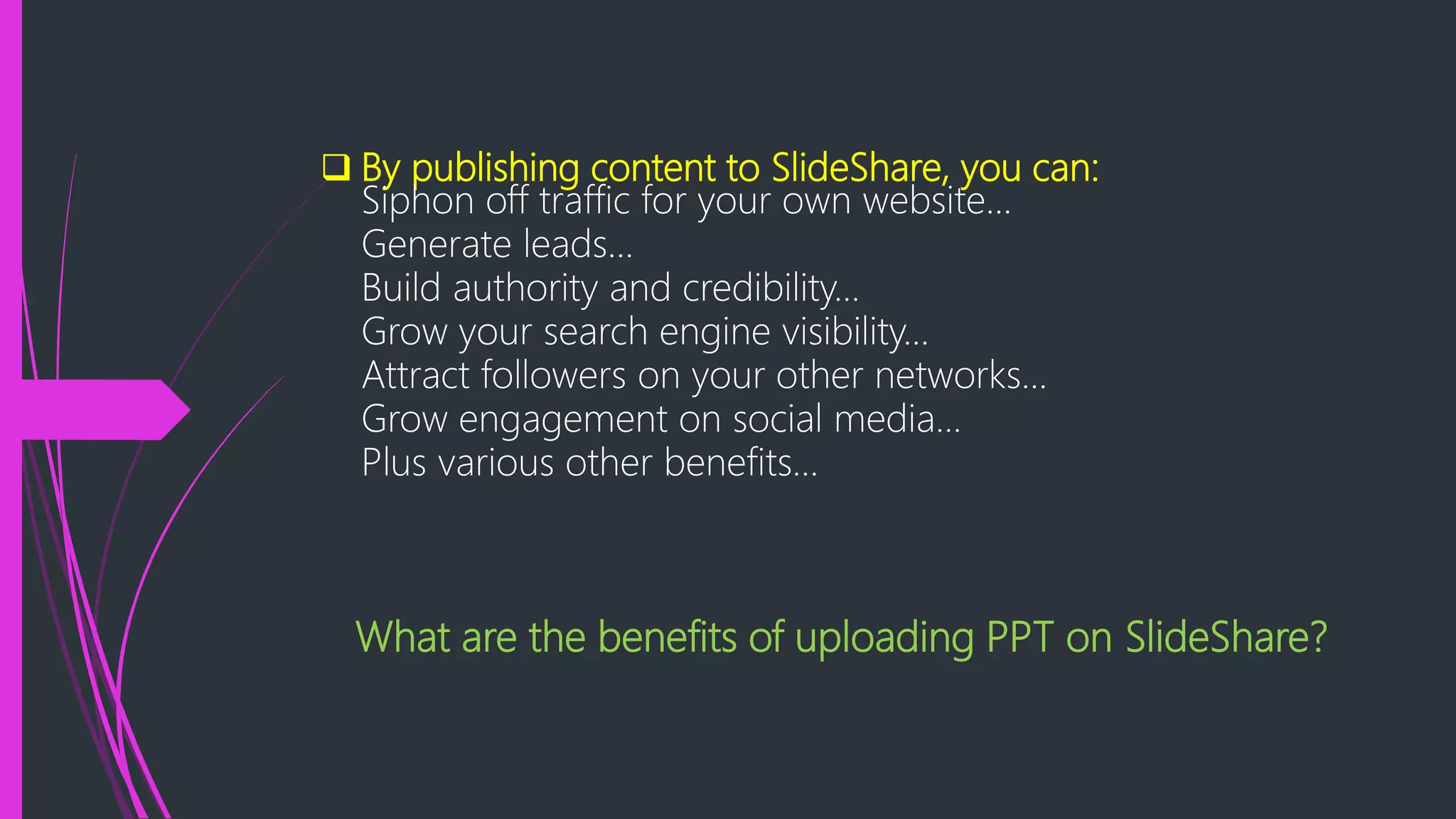  By publishing content to SlideShare, you can:
Siphon off traffic for your own website...
Generate leads...
Build authority and credibility...
Grow your search engine visibility...
Attract followers on your other networks...
Grow engagement on social media...
Plus various other benefits…
What are the benefits of uploading PPT on SlideShare?
 