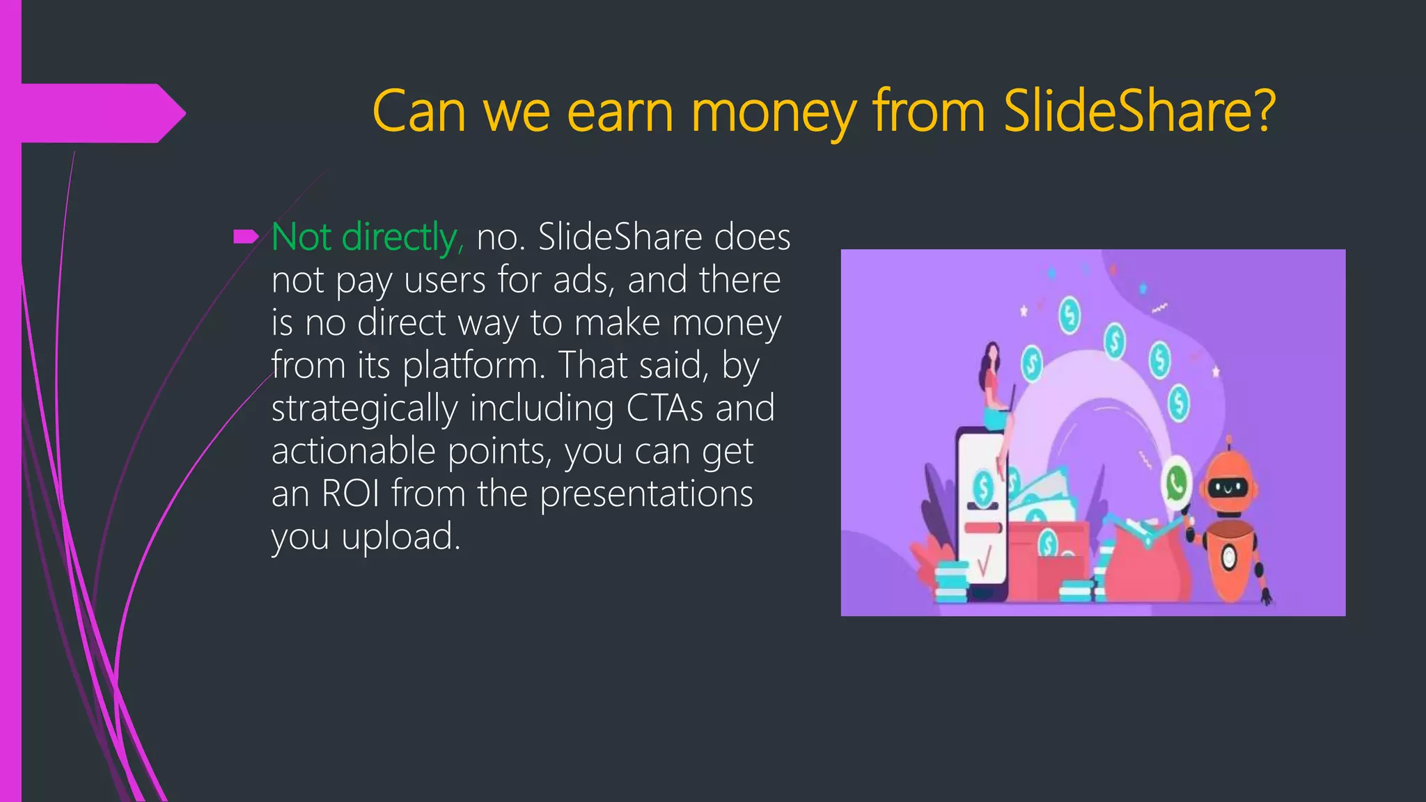 Can we earn money from SlideShare?
 Not directly, no. SlideShare does
not pay users for ads, and there
is no direct way to make money
from its platform. That said, by
strategically including CTAs and
actionable points, you can get
an ROI from the presentations
you upload.
 