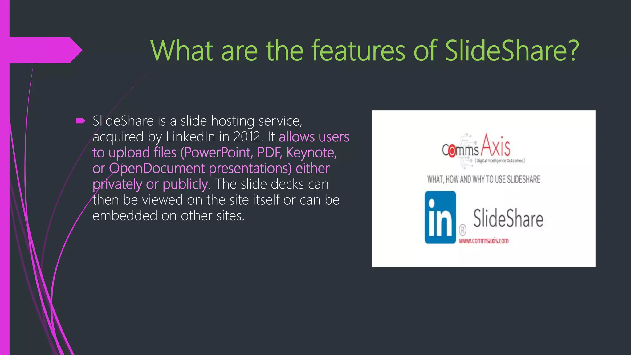 What are the features of SlideShare?
 SlideShare is a slide hosting service,
acquired by LinkedIn in 2012. It allows users
to upload files (PowerPoint, PDF, Keynote,
or OpenDocument presentations) either
privately or publicly. The slide decks can
then be viewed on the site itself or can be
embedded on other sites.
 