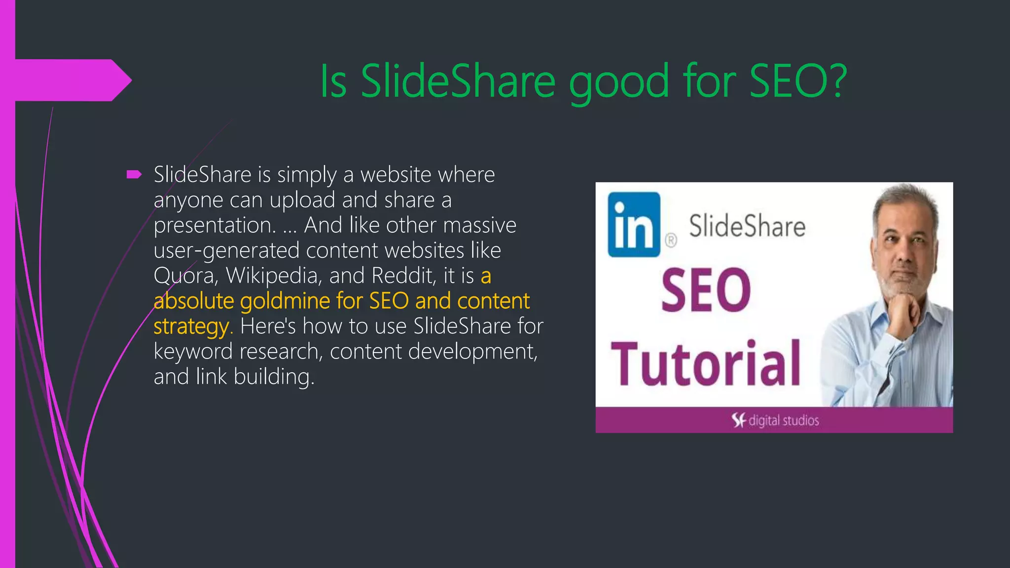 Is SlideShare good for SEO?
 SlideShare is simply a website where
anyone can upload and share a
presentation. ... And like other massive
user-generated content websites like
Quora, Wikipedia, and Reddit, it is a
absolute goldmine for SEO and content
strategy. Here's how to use SlideShare for
keyword research, content development,
and link building.
 