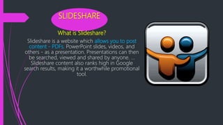 SLIDESHARE
What is Slideshare?
Slideshare is a website which allows you to post
content - PDFs, PowerPoint slides, videos, and
others - as a presentation. Presentations can then
be searched, viewed and shared by anyone. ...
Slideshare content also ranks high in Google
search results, making it a worthwhile promotional
tool.
 