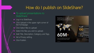 How do I publish on SlideShare?
 To upload presentations to
SlideShare:
 Log in to SlideShare.
 Click Upload in the upper right corner of
the homepage.
 Click Select files to upload.
 Select the files you wish to upload.
 Add Title, Description, Category, and Tags.
 Set a Privacy setting.
 Click Publish.
 