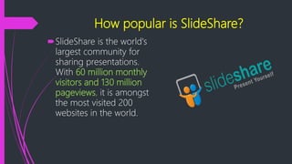 How popular is SlideShare?
SlideShare is the world's
largest community for
sharing presentations.
With 60 million monthly
visitors and 130 million
pageviews, it is amongst
the most visited 200
websites in the world.
 