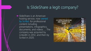 Is SlideShare a legit company?
 SlideShare is an American
hosting service, now owned
by Scribd, for professional
content including
presentations, infographics,
documents, and videos. ... The
company was acquired by
LinkedIn in 2012, and then by
Scribd in 2020.
 