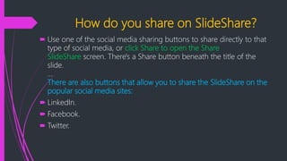 How do you share on SlideShare?
 Use one of the social media sharing buttons to share directly to that
type of social media, or click Share to open the Share
SlideShare screen. There's a Share button beneath the title of the
slide.
...
There are also buttons that allow you to share the SlideShare on the
popular social media sites:
 LinkedIn.
 Facebook.
 Twitter.
 