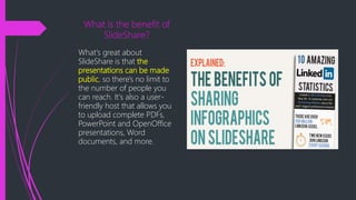 What is the benefit of
SlideShare?
What's great about
SlideShare is that the
presentations can be made
public, so there's no limit to
the number of people you
can reach. It's also a user-
friendly host that allows you
to upload complete PDFs,
PowerPoint and OpenOffice
presentations, Word
documents, and more.
 