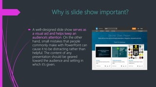Why is slide show important?
 A well-designed slide show serves as
a visual aid and helps keep an
audience's attention. On the other
hand, small mistakes that people
commonly make with PowerPoint can
cause it to be distracting rather than
helpful. The content of any
presentation should be geared
toward the audience and setting in
which it's given.
 