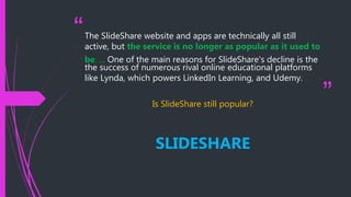 “
”
The SlideShare website and apps are technically all still
active, but the service is no longer as popular as it used to
be. ... One of the main reasons for SlideShare's decline is the
the success of numerous rival online educational platforms
like Lynda, which powers LinkedIn Learning, and Udemy.
Is SlideShare still popular?
SLIDESHARE
 