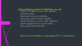  By publishing content to SlideShare, you can:
Siphon off traffic for your own website...
Generate leads...
Build authority and credibility...
Grow your search engine visibility...
Attract followers on your other networks...
Grow engagement on social media...
Plus various other benefits…
What are the benefits of uploading PPT on SlideShare?
 