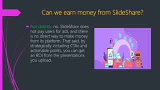 Can we earn money from SlideShare?
 Not directly, no. SlideShare does
not pay users for ads, and there
is no direct way to make money
from its platform. That said, by
strategically including CTAs and
actionable points, you can get
an ROI from the presentations
you upload.
 