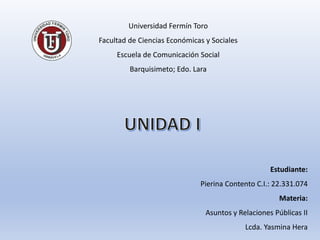 Estudiante:
Pierina Contento C.I.: 22.331.074
Materia:
Asuntos y Relaciones Públicas II
Lcda. Yasmina Hera
Universidad Fermín Toro
Facultad de Ciencias Económicas y Sociales
Escuela de Comunicación Social
Barquisimeto; Edo. Lara
 