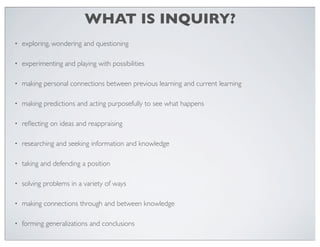 WHAT IS INQUIRY?
•

exploring, wondering and questioning

•

experimenting and playing with possibilities

•

making personal connections between previous learning and current learning

•

making predictions and acting purposefully to see what happens

•

reﬂecting on ideas and reappraising

•

researching and seeking information and knowledge

•

taking and defending a position

•

solving problems in a variety of ways

•

making connections through and between knowledge

•

forming generalizations and conclusions

 