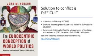 Solution to conflict is
DIFFICULT.
• It requires re-learning HISTORY.
• We have been taught EUROCENTRIC history in our Wes...