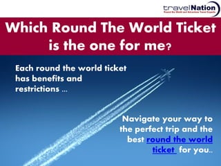 Which Round The World Ticket
     is the one for me?
 Each round the world ticket
 has benefits and
 restrictions ...


                           Navigate your way to
                          the perfect trip and the
                            best round the world
                                  ticket for you..
 