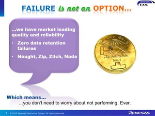 © 2013 Renesas Electronics Europe. All rights reserved.7
Which means…
...you don’t need to worry about not performing. Ever.
…we have market leading
quality and reliability
• Zero data retention
failures
• Nought, Zip, Zilch, Nada
FAILURE OPTION…
 