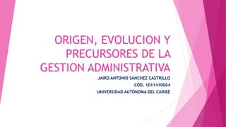 ORIGEN, EVOLUCION Y 
PRECURSORES DE LA 
GESTION ADMINISTRATIVA 
JAIRO ANTONIO SANCHEZ CASTRILLO 
COD. 1011410064 
UNIVERSIDAD AUTONOMA DEL CARIBE 
 