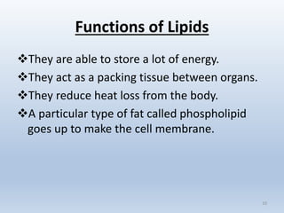 Functions of Lipids
They are able to store a lot of energy.
They act as a packing tissue between organs.
They reduce heat loss from the body.
A particular type of fat called phospholipid
goes up to make the cell membrane.
10
 