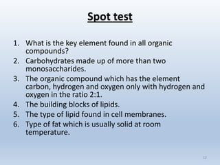 Spot test
1. What is the key element found in all organic
compounds?
2. Carbohydrates made up of more than two
monosaccharides.
3. The organic compound which has the element
carbon, hydrogen and oxygen only with hydrogen and
oxygen in the ratio 2:1.
4. The building blocks of lipids.
5. The type of lipid found in cell membranes.
6. Type of fat which is usually solid at room
temperature.
12
 