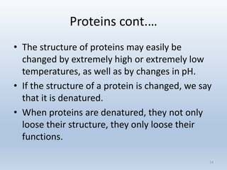 Proteins cont.…
• The structure of proteins may easily be
changed by extremely high or extremely low
temperatures, as well as by changes in pH.
• If the structure of a protein is changed, we say
that it is denatured.
• When proteins are denatured, they not only
loose their structure, they only loose their
functions.
14
 
