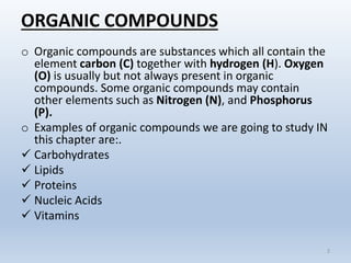 ORGANIC COMPOUNDS
o Organic compounds are substances which all contain the
element carbon (C) together with hydrogen (H). Oxygen
(O) is usually but not always present in organic
compounds. Some organic compounds may contain
other elements such as Nitrogen (N), and Phosphorus
(P).
o Examples of organic compounds we are going to study IN
this chapter are:.
 Carbohydrates
 Lipids
 Proteins
 Nucleic Acids
 Vitamins
2
 